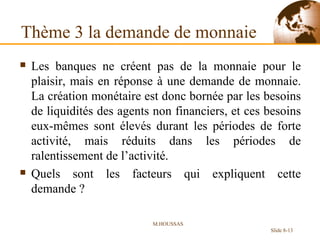 Thème 3 la demande de monnaie Les banques ne créent pas de la monnaie pour le plaisir, mais en réponse à une demande de monnaie. La création monétaire est donc bornée par les besoins de liquidités des agents non financiers, et ces besoins eux-mêmes sont élevés durant les périodes de forte activité, mais réduits dans les périodes de ralentissement de l’activité. Quels sont les facteurs qui expliquent cette demande ? M.HOUSSAS Slide 8- 