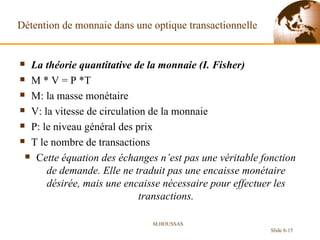 Détention de monnaie dans une optique transactionnelle  La théorie quantitative de la monnaie (I. Fisher) M * V = P *T  M: la masse monétaire V: la vitesse de circulation de la monnaie P: le niveau général des prix T le nombre de transactions C ette équation des échanges n’est pas une véritable fonction de demande. Elle ne traduit pas une encaisse monétaire désirée, mais une encaisse nécessaire pour effectuer les transactions. M.HOUSSAS Slide 8- 