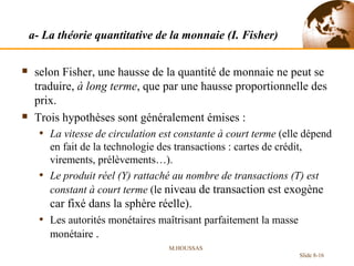 a- La théorie quantitative de la monnaie (I. Fisher) selon Fisher, une hausse de la quantité de monnaie ne peut se traduire,  à long terme , que par une hausse proportionnelle des prix. Trois hypothèses sont généralement émises : La vitesse de circulation est constante à court terme  (elle dépend en fait de la technologie des transactions : cartes de crédit, virements, prélèvements…). Le produit réel (Y) rattaché au nombre de transactions (T) est constant à court terme  (le  niveau de transaction est exogène car fixé dans la sphère réelle). Les autorités monétaires maîtrisant parfaitement la masse monétaire  .  M.HOUSSAS Slide 8- 