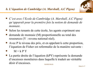 b. L’équation de Cambridge (A. Marshall, A.C Pigou) C’est avec l’Ecole de Cambridge (A. Marshall, A.C Pigou) qu’apparaît pour la première fois la notion de demande de monnaie.  Selon les tenants de cette école, les agents expriment une demande de monnaie (M) proportionnelle au total des ressources (Y : revenu national réel). Avec P le niveau des prix, et en appelant k cette proportion, l’équation de Fisher est reformulée de la manière suivante : M = k P Y La partie droite de l’équation (kPY) représente la demande d’encaisses monétaires dans laquelle k traduit un véritable désir d’encaisses. M.HOUSSAS Slide 8- 