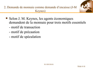 2. Demande de monnaie comme demande d’encaisse (J-M Keynes) Selon J. M. Keynes, les agents économiques demandent de la monnaie pour trois motifs essentiels - motif de transaction - motif de précaution - motif de spéculation M. HOUSSAS Slide 8- 