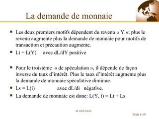 La demande de monnaie Les deux premiers motifs dépendent du revenu « Y »; plus le revenu augmente plus la demande de monnaie pour motifs de transaction et précaution augmente. Lt = L(Y)  avec dL/dY positive Pour le troisième  « de spéculation », il dépende de façon inverse du taux d’intérêt. Plus le taux d’intérêt augmente plus la demande de monnaie spéculative diminue. Ls = L(i)  avec dL/di  négative. La demande de monnaie est donc: L(Y, i) = Lt + Ls M. HOUSSAS Slide 8- 