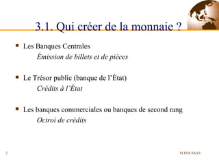 3.1. Qui créer de la monnaie ?   Les Banques Centrales Émission de billets et de pièces Le Trésor public (banque de l’État) Crédits à l’État Les banques commerciales ou banques de second rang Octroi de crédits M.HOUSSAS 