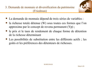 3. Demande de monnaie et diversification du patrimoine (Friedman) La demande de monnaie dépend de trois séries de variables :  la richesse totale détenue (W) sous toutes ces formes que l’on approxime par le concept de revenu permanent (Yp) ;  le prix et le taux de rendement de chaque forme de détention de la richesse déterminant  Les possibilités de substitution entre les différents actifs ; les goûts et les préférences des détenteurs de richesses. M.HOUSSAS Slide 8- 