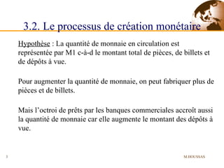 3.2. Le processus de création monétaire Hypothèse  : La quantité de monnaie en circulation est représentée par M1 c-à-d le montant total de pièces, de billets et de dépôts à vue. Pour augmenter la quantité de monnaie, on peut fabriquer plus de pièces et de billets. Mais l’octroi de prêts par les banques commerciales accroît aussi la quantité de monnaie car elle augmente le montant des dépôts à vue. M.HOUSSAS 