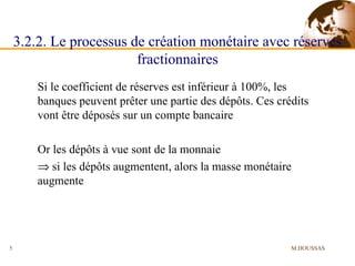 3.2.2. Le processus de création monétaire avec réserves fractionnaires Si le coefficient de réserves est inférieur à 100%, les banques peuvent prêter une partie des dépôts. Ces crédits vont être déposés sur un compte bancaire Or les dépôts à vue sont de la monnaie     si les dépôts augmentent, alors la masse monétaire augmente M.HOUSSAS 