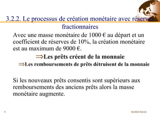 Avec une masse monétaire de 1000 € au départ et un coefficient de réserves de 10%, la création monétaire est au maximum de 9000 €. Les prêts créent de la monnaie Les remboursements de prêts détruisent de la monnaie Si les nouveaux prêts consentis sont supérieurs aux remboursements des anciens prêts alors la masse monétaire augmente. 3.2.2. Le processus de création monétaire avec réserves fractionnaires M.HOUSSAS 