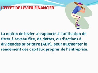 L’EFFET DE LEVIER FINANCIER
La notion de levier se rapporte à l’utilisation de
titres à revenu fixe, de dettes, ou d’actions à
dividendes prioritaire (ADP), pour augmenter le
rendement des capitaux propres de l’entreprise.
 