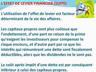 L’EFFET DE LEVIER FINANCIER (SUITE)
L’utilisation de l’effet de levier est facteur
déterminant de la vie des affaires.
Les capitaux propres sont plus coûteux que
l’endettement, d’une part en raison de la prime
qu’exigent les investisseurs pour compenser le
risque encouru, et d’autre part par ce que les
intérêts qui rémunèrent une dette sont fiscalement
déductibles, alors que les dividendes ne le sont pas.
Le coût après impôt d’une dette est par conséquent
inférieur à celui des capitaux propres.
 