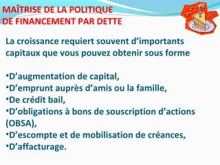 MAÎTRISE DE LA POLITIQUE
DE FINANCEMENT PAR DETTE
La croissance requiert souvent d’importants
capitaux que vous pouvez obtenir sous forme
•D’augmentation de capital,
•D’emprunt auprès d’amis ou la famille,
•De crédit bail,
•D’obligations à bons de souscription d’actions
(OBSA),
•D’escompte et de mobilisation de créances,
•D’affacturage.
 