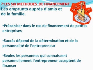 LES SIX METHODES DE FINANCEMENT
Les emprunts auprès d’amis et
de la famille.
•Préconiser dans le cas de financement de petites
entreprises
•Succès dépend de la détermination et de la
personnalité de l’entrepreneur
•Seules les personnes qui connaissent
personnellement l’entrepreneur acceptent de
financer
 