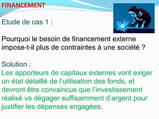 FINANCEMENT
Etude de cas 1 :
Pourquoi le besoin de financement externe
impose-t-il plus de contraintes à une société ?
Solution :
Les apporteurs de capitaux externes vont exiger
un état détaillé de l’utilisation des fonds, et
devront être convaincus que l’investissement
réalisé va dégager suffisamment d’argent pour
justifier les dépenses engagées.
 