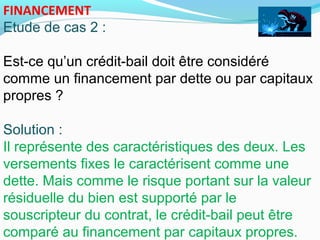 FINANCEMENT
Etude de cas 2 :
Est-ce qu’un crédit-bail doit être considéré
comme un financement par dette ou par capitaux
propres ?
Solution :
Il représente des caractéristiques des deux. Les
versements fixes le caractérisent comme une
dette. Mais comme le risque portant sur la valeur
résiduelle du bien est supporté par le
souscripteur du contrat, le crédit-bail peut être
comparé au financement par capitaux propres.
 