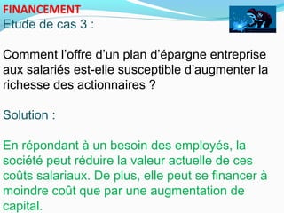 FINANCEMENT
Etude de cas 3 :
Comment l’offre d’un plan d’épargne entreprise
aux salariés est-elle susceptible d’augmenter la
richesse des actionnaires ?
Solution :
En répondant à un besoin des employés, la
société peut réduire la valeur actuelle de ces
coûts salariaux. De plus, elle peut se financer à
moindre coût que par une augmentation de
capital.
 