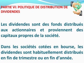 PARTIE VI: POLITIQUE DE DISTRIBUTION DE
DIVIDENDES
Les dividendes sont des fonds distribués
aux actionnaires et proviennent des
capitaux propres de la société.
Dans les sociétés cotées en bourse, les
dividendes sont habituellement distribués
en fin de trimestre ou en fin d’année.
 