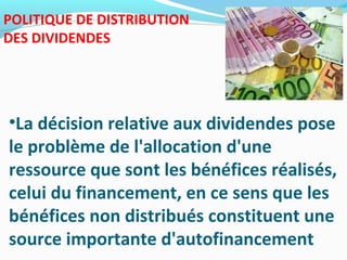 POLITIQUE DE DISTRIBUTION
DES DIVIDENDES
•La décision relative aux dividendes pose
le problème de l'allocation d'une
ressource que sont les bénéfices réalisés,
celui du financement, en ce sens que les
bénéfices non distribués constituent une
source importante d'autofinancement
 