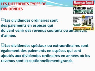 LES DIFFERENTS TYPES DE
DIVIDENDES
Les dividendes ordinaires sont
des paiements en espèces qui
doivent venir des revenus courants ou antérieurs
d'année.
Les dividendes spéciaux ou extraordinaires sont
également des paiements en espèces qui sont
ajoutés aux dividendes ordinaires en années où les
revenus sont exceptionnellement grands.
 