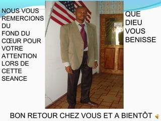 NOUS VOUS
REMERCIONS
DU
FOND DU
CŒUR POUR
VOTRE
ATTENTION
LORS DE
CETTE
SEANCE
QUE
DIEU
VOUS
BENISSE
BON RETOUR CHEZ VOUS ET A BIENTÔT
 