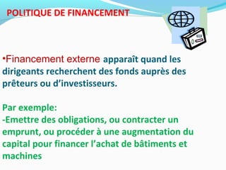 POLITIQUE DE FINANCEMENT
•Financement externe apparaît quand les
dirigeants recherchent des fonds auprès des
prêteurs ou d’investisseurs.
Par exemple:
-Emettre des obligations, ou contracter un
emprunt, ou procéder à une augmentation du
capital pour financer l’achat de bâtiments et
machines
 