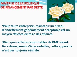 MAÎTRISE DE LA POLITIQUE
DE FINANCEMENT PAR DETTE
•Pour toute entreprise, maintenir un niveau
d’endettement généralement acceptable est un
moyen efficace de faire des affaires.
•Bien que certains responsables de PME soient
fiers de ne jamais s’être endettés, cette approche
n’est pas toujours réaliste.
 