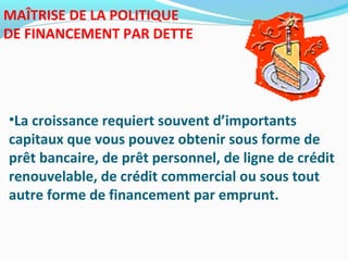 MAÎTRISE DE LA POLITIQUE
DE FINANCEMENT PAR DETTE
•La croissance requiert souvent d’importants
capitaux que vous pouvez obtenir sous forme de
prêt bancaire, de prêt personnel, de ligne de crédit
renouvelable, de crédit commercial ou sous tout
autre forme de financement par emprunt.
 