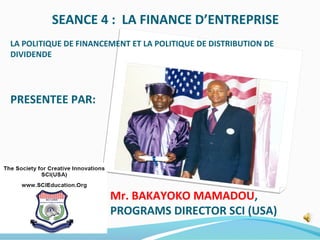 SEANCE 4 : LA FINANCE D’ENTREPRISE
LA POLITIQUE DE FINANCEMENT ET LA POLITIQUE DE DISTRIBUTION DE
DIVIDENDE
PRESENTEE PAR:
Mr. BAKAYOKO MAMADOU,
PROGRAMS DIRECTOR SCI (USA)
 