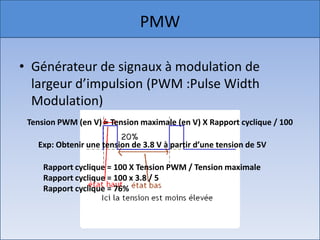 PMWGénérateur de signaux à modulation de largeur d’impulsion (PWM :Pulse Width Modulation)Tension PWM (en V) = Tension maximale (en V) X Rapport cyclique / 100Exp: Obtenir une tension de 3.8 V à partir d’une tension de 5VRapport cyclique = 100 X Tension PWM / Tension maximaleRapport cyclique = 100 x 3.8 / 5Rapport cyclique = 76% 