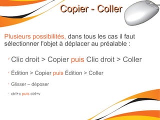 Copier - CollerCopier - Coller
Plusieurs possibilités, dans tous les cas il faut
sélectionner l'objet à déplacer au préalable :

Clic droit > Copier puis Clic droit > Coller

Édition > Copier puis Édition > Coller

Glisser – déposer

ctrl+c puis ctrl+v
 