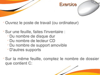 ExerciceExercice

Ouvrez le poste de travail (ou ordinateur)

Sur une feuille, faites l'inventaire :

Du nombre de disque dur

Du nombre de lecteur CD

Du nombre de support amovible

D'autres supports

Sur la même feuille, comptez le nombre de dossier
que contient C:
 