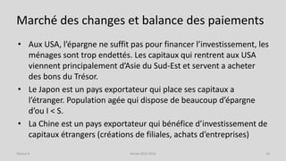 Marché des changes et balance des paiements
• Aux USA, l’épargne ne suffit pas pour financer l’investissement, les
ménages sont trop endettés. Les capitaux qui rentrent aux USA
viennent principalement d’Asie du Sud-Est et servent a acheter
des bons du Trésor.
• Le Japon est un pays exportateur qui place ses capitaux a
l’étranger. Population agée qui dispose de beaucoup d’épargne
d’ou I < S.
• La Chine est un pays exportateur qui bénéfice d’investissement de
capitaux étrangers (créations de filiales, achats d’entreprises)
Année 2015-2016 18Séance 9
 