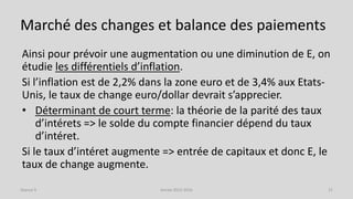 Marché des changes et balance des paiements
Ainsi pour prévoir une augmentation ou une diminution de E, on
étudie les différentiels d’inflation.
Si l’inflation est de 2,2% dans la zone euro et de 3,4% aux Etats-
Unis, le taux de change euro/dollar devrait s’apprecier.
• Déterminant de court terme: la théorie de la parité des taux
d’intérets => le solde du compte financier dépend du taux
d’intéret.
Si le taux d’intéret augmente => entrée de capitaux et donc E, le
taux de change augmente.
Année 2015-2016 21Séance 9
 