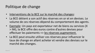 Politique de change
• Interventions de la BCE sur le marché des changes:
• La BCE détient a son actif des réserves en or et en devises. Le
volume de ces réserves dépend du comportement des agents.
• Exemple: Un pays est exportateur net de biens ou services (X
> IM), la BCE offre des euros contre d’autres devises pour
effectuer les paiements => les réserves augmentent.
• La BCE peut ensuite utiliser ces réserves pour influencer le
taux de change en allant acheter et vendre des devises sur le
marché des changes.
Année 2015-2016 24Séance 9
 