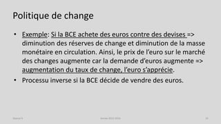 Politique de change
• Exemple: Si la BCE achete des euros contre des devises =>
diminution des réserves de change et diminution de la masse
monétaire en circulation. Ainsi, le prix de l’euro sur le marché
des changes augmente car la demande d’euros augmente =>
augmentation du taux de change, l’euro s’apprécie.
• Processu inverse si la BCE décide de vendre des euros.
Année 2015-2016 25Séance 9
 