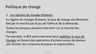 Politique de change
2. Les régimes de changes flottants:
En régime de changes flottants, le taux de change est librement
fixé par le marché par le jeu de l’offre et de la demande.
Toutes les banques peuvent intervenir sur le marché des
changes.
Par exemple, la BCE peut intervenir pour stabiliser le taux de
changer on faisant des opérations d’achats/ventes de devises
afin d’éviter des variations brusques et imprévisibles.
Année 2015-2016 26Séance 9
 