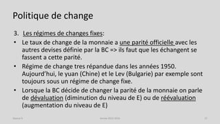 Politique de change
3. Les régimes de changes fixes:
• Le taux de change de la monnaie a une parité officielle avec les
autres devises définie par la BC => ils faut que les échangent se
fassent a cette parité.
• Régime de change tres répandue dans les années 1950.
Aujourd’hui, le yuan (Chine) et le Lev (Bulgarie) par exemple sont
toujours sous un régime de change fixe.
• Lorsque la BC décide de changer la parité de la monnaie on parle
de dévaluation (diminution du niveau de E) ou de réévaluation
(augmentation du niveau de E)
Année 2015-2016 27Séance 9
 