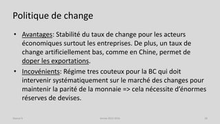 Politique de change
• Avantages: Stabilité du taux de change pour les acteurs
économiques surtout les entreprises. De plus, un taux de
change artificiellement bas, comme en Chine, permet de
doper les exportations.
• Incovénients: Régime tres couteux pour la BC qui doit
intervenir systématiquement sur le marché des changes pour
maintenir la parité de la monnaie => cela nécessite d’énormes
réserves de devises.
Année 2015-2016 28Séance 9
 