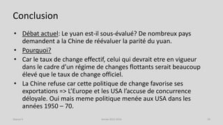 Conclusion
• Débat actuel: Le yuan est-il sous-évalué? De nombreux pays
demandent a la Chine de réévaluer la parité du yuan.
• Pourquoi?
• Car le taux de change effectif, celui qui devrait etre en vigueur
dans le cadre d’un régime de changes flottants serait beaucoup
élevé que le taux de change officiel.
• La Chine refuse car cette politique de change favorise ses
exportations => L’Europe et les USA l’accuse de concurrence
déloyale. Oui mais meme politique menée aux USA dans les
années 1950 – 70.
Année 2015-2016 29Séance 9
 