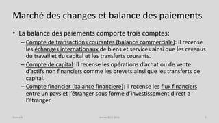 Marché des changes et balance des paiements
• La balance des paiements comporte trois comptes:
– Compte de transactions courantes (balance commerciale): il recense
les échanges internationaux de biens et services ainsi que les revenus
du travail et du capital et les transferts courants.
– Compte de capital: il recense les opérations d’achat ou de vente
d’actifs non financiers comme les brevets ainsi que les transferts de
capital.
– Compte financier (balance financiere): il recense les flux financiers
entre un pays et l’étranger sous forme d’investissement direct a
l’étranger.
Année 2015-2016 5Séance 9
 