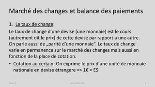 Marché des changes et balance des paiements
1. Le taux de change:
Le taux de change d’une devise (une monnaie) est le cours
(autrement dit le prix) de cette devise par rapport a une autre.
On parle aussi de „parité d’une monnaie”. Le taux de change
varie en permanence sur le marché des changes mais aussi en
fonction de la place de cotation.
• Cotation au certain: On exprime le prix d’une unité de monnaie
nationale en devise étrangere => 1€ = E$
Année 2015-2016 6Séance 9
 