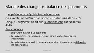Marché des changes et balance des paiements
• Appréciation et dépréciation de la monnaie:
On a la cotation de l’euro par rapport au dollar suivante 1€ = E$
Lorsque E augmente, on dit que l’euro s’apprécie par rapport au
dollar.
Conséquences:
– Le pouvoir d’achat d’1€ augmente
– Les prix extérieurs exprimés en euros diminuent => favorise les
importations
– Les prix nationaux traduits en devises paraissent plus chers => défavorise
les exportations
Année 2015-2016 7Séance 9
 
