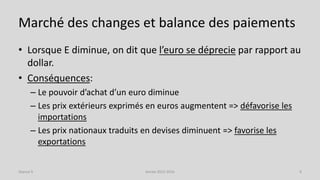 Marché des changes et balance des paiements
• Lorsque E diminue, on dit que l’euro se déprecie par rapport au
dollar.
• Conséquences:
– Le pouvoir d’achat d’un euro diminue
– Les prix extérieurs exprimés en euros augmentent => défavorise les
importations
– Les prix nationaux traduits en devises diminuent => favorise les
exportations
Année 2015-2016 9Séance 9
 