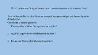 Un exercice sur le questionnement ( exemples empruntés au site de Martine Mottet)
Il est indispensable de bien formuler ses questions pour rédiger une bonne équation
de recherche.
Choisissez la bonne question :
1. Comment les abeilles fabriquent-elles le miel ?
2. Quel est le processus de fabrication du miel ?
3. Est-ce que les abeilles fabriquent du miel ?
 
