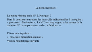 La bonne réponse ?
La bonne réponse est la N° 2. Pourquoi ?
Dans la question se trouvent les mots-clés indispensables à la requête :
« processus fabrication ». La N° 3 est trop vague, et les termes de la
question N° 1 comportent un verbe : « fabriquer ».
J’écris mon équation :
« processus fabrication du miel »
Voici le résultat page suivante
 