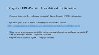 Décrypter l’ URL d’ un site : la validation de l’ information
• Comment interpréter les résultats de vos pages ? Savoir décrypter L’ URL est important.
• Qu’est-ce que l’ URL d’ un site ? On se reporte au dossier d’ Éduscol :
http://eduscol.education.fr/numerique/dossier/competences/rechercher/methodologie/url
• Il faut encore sélectionner un site fiable, qui propose des informations vérifiables, de qualité. L’
URL permet déjà d’ évaluer l’origine du document.
• On peut aussi s’aider des 3QPOC : voir page suivante
 