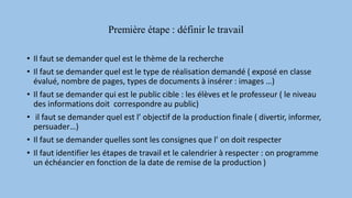 Première étape : définir le travail
• Il faut se demander quel est le thème de la recherche
• Il faut se demander quel est le type de réalisation demandé ( exposé en classe
évalué, nombre de pages, types de documents à insérer : images …)
• Il faut se demander qui est le public cible : les élèves et le professeur ( le niveau
des informations doit correspondre au public)
• il faut se demander quel est l’ objectif de la production finale ( divertir, informer,
persuader…)
• Il faut se demander quelles sont les consignes que l’ on doit respecter
• Il faut identifier les étapes de travail et le calendrier à respecter : on programme
un échéancier en fonction de la date de remise de la production )
 