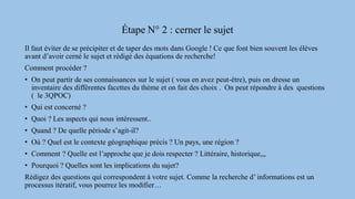 Étape N° 2 : cerner le sujet
Il faut éviter de se précipiter et de taper des mots dans Google ! Ce que font bien souvent les élèves
avant d’avoir cerné le sujet et rédigé des équations de recherche!
Comment procéder ?
• On peut partir de ses connaissances sur le sujet ( vous en avez peut-être), puis on dresse un
inventaire des différentes facettes du thème et on fait des choix . On peut répondre à des questions
( le 3QPOC)
• Qui est concerné ?
• Quoi ? Les aspects qui nous intéressent..
• Quand ? De quelle période s’agit-il?
• Où ? Quel est le contexte géographique précis ? Un pays, une région ?
• Comment ? Quelle est l’approche que je dois respecter ? Littéraire, historique,,,
• Pourquoi ? Quelles sont les implications du sujet?
Rédigez des questions qui correspondent à votre sujet. Comme la recherche d’ informations est un
processus itératif, vous pourrez les modifier…
 