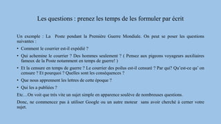 Les questions : prenez les temps de les formuler par écrit
Un exemple : La Poste pendant la Première Guerre Mondiale. On peut se poser les questions
suivantes :
• Comment le courrier est-il expédié ?
• Qui achemine le courrier ? Des hommes seulement ? ( Pensez aux pigeons voyageurs auxiliaires
fameux de la Poste notamment en temps de guerre! )
• Et la censure en temps de guerre ? Le courrier des poilus est-il censuré ? Par qui? Qu’est-ce qu’ on
censure ? Et pourquoi ? Quelles sont les conséquences ?
• Que nous apprennent les lettres de cette époque ?
• Qui les a publiées ?
Etc…On voit que très vite un sujet simple en apparence soulève de nombreuses questions.
Donc, ne commencez pas à utiliser Google ou un autre moteur sans avoir cherché à cerner votre
sujet.
 