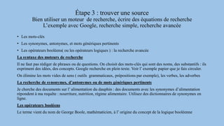 Étape 3 : trouver une source
Bien utiliser un moteur de recherche, écrire des équations de recherche
L’exemple avec Google, recherche simple, recherche avancée
• Les mots-clés
• Les synonymes, antonymes, et mots génériques pertinents
• Les opérateurs booléens( ou les opérateurs logiques ) : la recherche avancée
La syntaxe des moteurs de recherche
Il ne faut pas rédiger de phrases ou de questions. On choisit des mots-clés qui sont des noms, des substantifs : ils
expriment des idées, des concepts. Google recherche en plein texte. Voir l’ exemple papier que je fais circuler.
On élimine les mots vides de sens ( outils grammaticaux, prépositions par exemple), les verbes, les adverbes
La recherche de synonymes, d’antonymes ou de mots génériques pertinents
Je cherche des documents sur l’ alimentation du dauphin : des documents avec les synonymes d’alimentation
répondent à ma requête : nourriture, nutrition, régime alimentaire. Utilisez des dictionnaires de synonymes en
ligne.
Les opérateurs booléens
Le terme vient du nom de George Boole, mathématicien, à l’ origine du concept de la logique booléenne
 