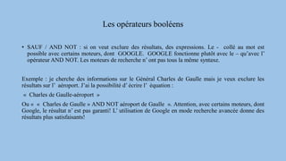 Les opérateurs booléens
• SAUF / AND NOT : si on veut exclure des résultats, des expressions. Le - collé au mot est
possible avec certains moteurs, dont GOOGLE. GOOGLE fonctionne plutôt avec le – qu’avec l’
opérateur AND NOT. Les moteurs de recherche n’ ont pas tous la même syntaxe.
Exemple : je cherche des informations sur le Général Charles de Gaulle mais je veux exclure les
résultats sur l’ aéroport. J’ai la possibilité d’ écrire l’ équation :
« Charles de Gaulle-aéroport »
Ou « « Charles de Gaulle » AND NOT aéroport de Gaulle ». Attention, avec certains moteurs, dont
Google, le résultat n’ est pas garanti! L’ utilisation de Google en mode recherche avancée donne des
résultats plus satisfaisants!
 