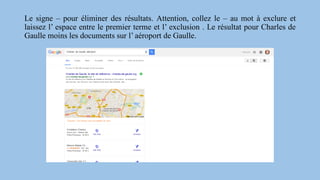 Le signe – pour éliminer des résultats. Attention, collez le – au mot à exclure et
laissez l’ espace entre le premier terme et l’ exclusion . Le résultat pour Charles de
Gaulle moins les documents sur l’ aéroport de Gaulle.
 